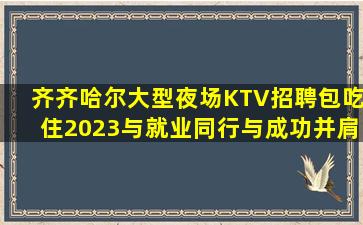 齐齐哈尔大型夜场KTV招聘包吃住2023与就业同行与成功并肩